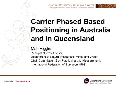 Carrier Phased Based Positioning in Australia and in Queensland Matt Higgins Principal Survey Advisor, Department of Natural Resources, Mines and Water.