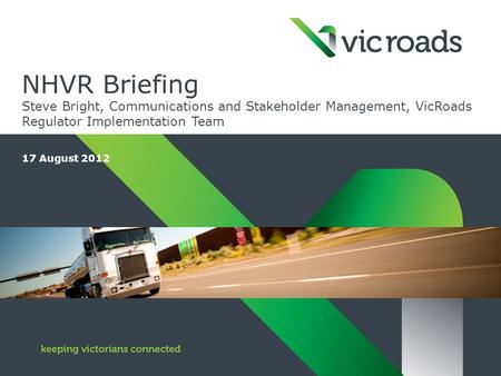 NHVR Briefing Steve Bright, Communications and Stakeholder Management, VicRoads Regulator Implementation Team 17 August 2012.