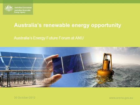 Www.arena.gov.au Australia’s renewable energy opportunity Australia’s Energy Future Forum at ANU 30 October 2012.
