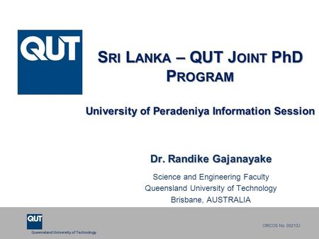 Queensland University of Technology CRICOS No. 00213J S RI L ANKA – QUT J OINT PhD P ROGRAM University of Peradeniya Information Session Dr. Randike Gajanayake.
