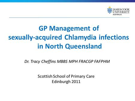 GP Management of sexually-acquired Chlamydia infections in North Queensland Dr. Tracy Cheffins MBBS MPH FRACGP FAFPHM Scottish School of Primary Care Edinburgh.