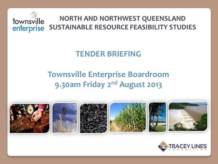 NORTH AND NORTHWEST QUEENSLAND SUSTAINABLE RESOURCE FEASIBILITY STUDIES TENDER BRIEFING Townsville Enterprise Boardroom 9.30am Friday 2 nd August 2013.