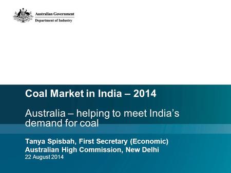 Coal Market in India – 2014 Australia – helping to meet India’s demand for coal Tanya Spisbah, First Secretary (Economic) Australian High Commission, New.