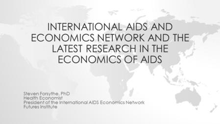 INTERNATIONAL AIDS AND ECONOMICS NETWORK AND THE LATEST RESEARCH IN THE ECONOMICS OF AIDS Steven Forsythe, PhD Health Economist President of the International.