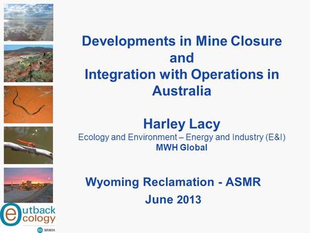 Developments in Mine Closure and Integration with Operations in Australia Harley Lacy Ecology and Environment – Energy and Industry (E&I) MWH Global Wyoming.