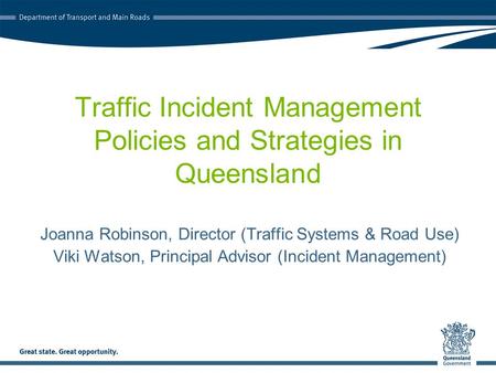 Traffic Incident Management Policies and Strategies in Queensland Joanna Robinson, Director (Traffic Systems & Road Use) Viki Watson, Principal Advisor.