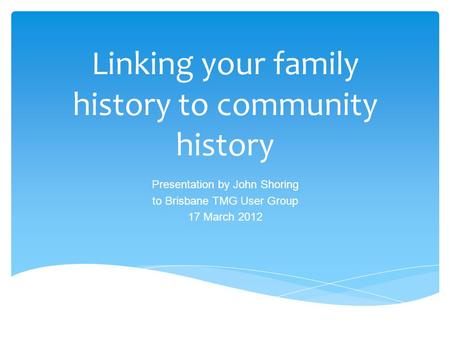 Linking your family history to community history Presentation by John Shoring to Brisbane TMG User Group 17 March 2012.