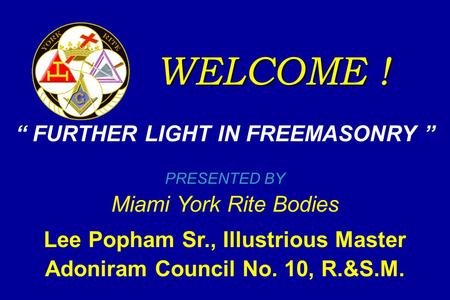 WELCOME ! “ FURTHER LIGHT IN FREEMASONRY ” PRESENTED BY Miami York Rite Bodies Lee Popham Sr., Illustrious Master Adoniram Council No. 10, R.&S.M.