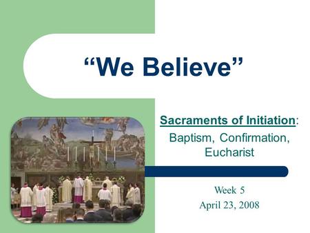 “We Believe” Sacraments of Initiation: Baptism, Confirmation, Eucharist Week 5 April 23, 2008.