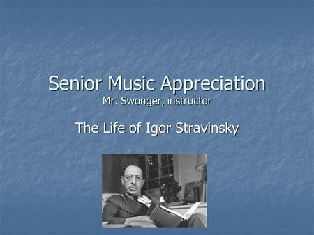 Senior Music Appreciation Mr. Swonger, instructor The Life of Igor Stravinsky.