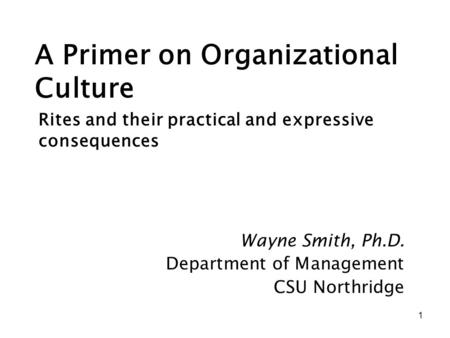 1 A Primer on Organizational Culture Wayne Smith, Ph.D. Department of Management CSU Northridge Rites and their practical and expressive consequences.