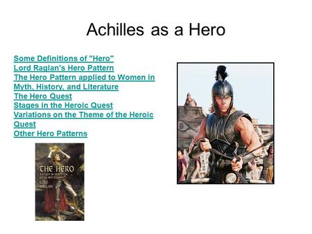 Achilles as a Hero Some Definitions of Hero Lord Raglan's Hero Pattern The Hero Pattern applied to Women in Myth, History, and Literature The Hero Quest.