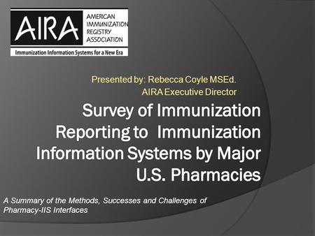 Presented by: Rebecca Coyle MSEd. AIRA Executive Director A Summary of the Methods, Successes and Challenges of Pharmacy-IIS Interfaces.