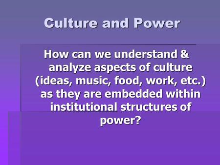 Culture and Power How can we understand & analyze aspects of culture (ideas, music, food, work, etc.) as they are embedded within institutional structures.