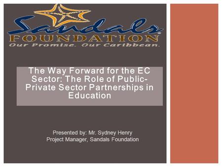The Way Forward for the EC Sector: The Role of Public- Private Sector Partnerships in Education Presented by: Mr. Sydney Henry Project Manager, Sandals.