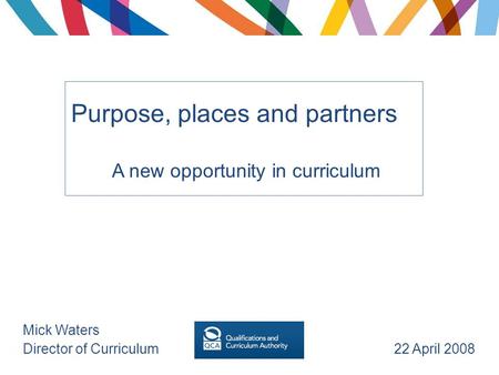 Purpose, places and partners A new opportunity in curriculum Mick Waters Director of Curriculum 22 April 2008.