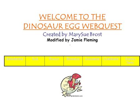 WELCOME TO THE DINOSAUR EGG WEBQUEST Created by MarySue Brost Modified by Jamie Fleming IntroductionTaskProcessResourcesAssessmentConclusionTeacher Notes.