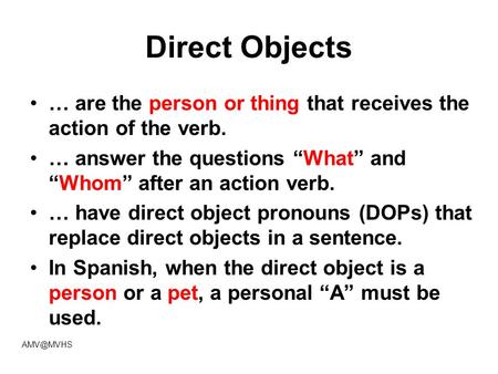 Direct Objects … are the person or thing that receives the action of the verb. … answer the questions “What” and “Whom” after an action verb. … have direct.