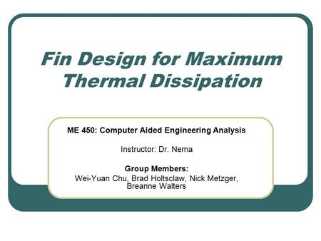 Fin Design for Maximum Thermal Dissipation ME 450: Computer Aided Engineering Analysis Instructor: Dr. Nema Group Members: Wei-Yuan Chu, Brad Holtsclaw,
