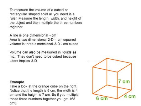 To measure the volume of a cubed or rectangular shaped solid all you need is a ruler. Measure the length, width, and height of the object and then multiple.