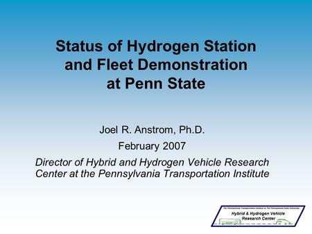 Status of Hydrogen Station and Fleet Demonstration at Penn State Joel R. Anstrom, Ph.D. February 2007 Director of Hybrid and Hydrogen Vehicle Research.