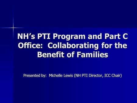 NH’s PTI Program and Part C Office: Collaborating for the Benefit of Families Presented by: Michelle Lewis (NH PTI Director, ICC Chair)