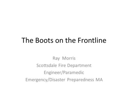 The Boots on the Frontline Ray Morris Scottsdale Fire Department Engineer/Paramedic Emergency/Disaster Preparedness MA.
