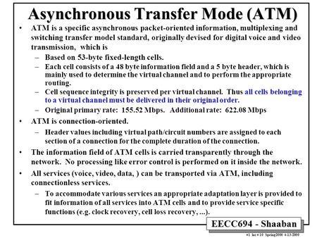 EECC694 - Shaaban #1 lec # 10 Spring2000 4-13-2000 Asynchronous Transfer Mode (ATM) ATM is a specific asynchronous packet-oriented information, multiplexing.