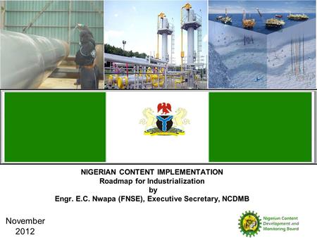 NIGERIAN CONTENT IMPLEMENTATION Roadmap for Industrialization by Engr. E.C. Nwapa (FNSE), Executive Secretary, NCDMB November 2012.