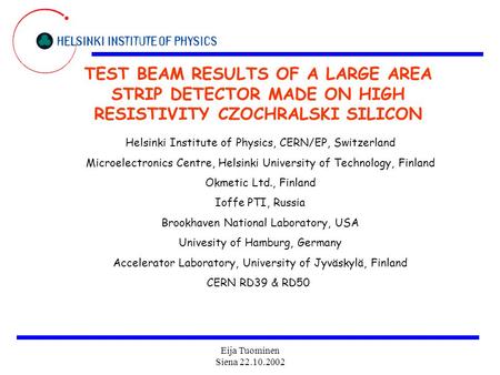 Eija Tuominen Siena 22.10.2002 TEST BEAM RESULTS OF A LARGE AREA STRIP DETECTOR MADE ON HIGH RESISTIVITY CZOCHRALSKI SILICON Helsinki Institute of Physics,