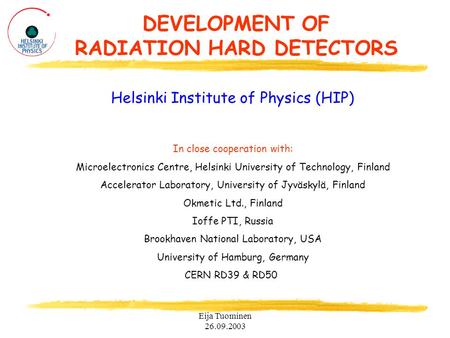 Eija Tuominen 26.09.2003 DEVELOPMENT OF RADIATION HARD DETECTORS Helsinki Institute of Physics (HIP) In close cooperation with: Microelectronics Centre,