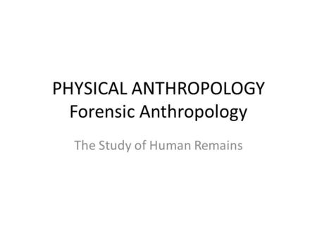 PHYSICAL ANTHROPOLOGY Forensic Anthropology The Study of Human Remains.