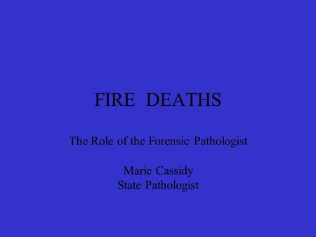 FIRE DEATHS The Role of the Forensic Pathologist Marie Cassidy State Pathologist.