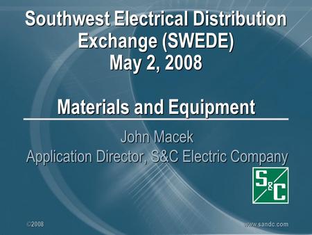 ©2008 www.sandc.com Southwest Electrical Distribution Exchange (SWEDE) May 2, 2008 Materials and Equipment John Macek Application Director, S&C Electric.