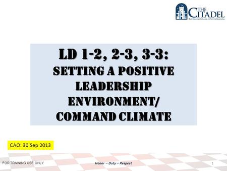 FOR TRAINING USE ONLY Honor – Duty – Respect LD 1-2, 2-3, 3-3: Setting a Positive Leadership environment/ Command climate 1 CAO: 30 Sep 2013.