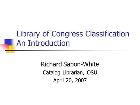 Library of Congress Classification An Introduction Richard Sapon-White Catalog Librarian, OSU April 20, 2007.