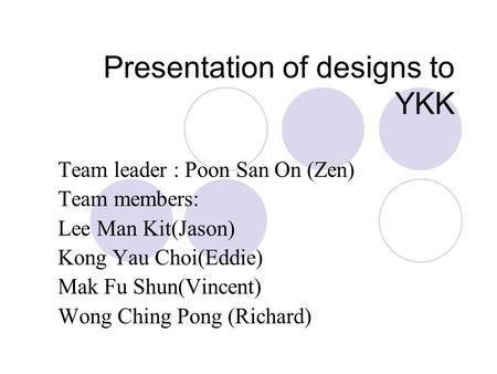 Presentation of designs to YKK Team leader : Poon San On (Zen) Team members: Lee Man Kit(Jason) Kong Yau Choi(Eddie) Mak Fu Shun(Vincent) Wong Ching Pong.