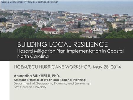NCEM/ECU HURRICANE WORKSHOP, May 28, 2014 Anuradha MUKHERJI, PhD. Assistant Professor of Urban and Regional Planning Department of Geography, Planning,
