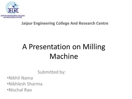 A Presentation on Milling Machine Submitted by: Nikhil Nama Nikhlesh Sharma Nischal Rao Jaipur Engineering College And Research Centre.