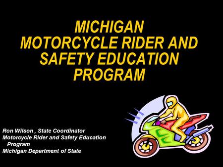 MICHIGAN MOTORCYCLE RIDER AND SAFETY EDUCATION PROGRAM Ron Wilson, State Coordinator Motorcycle Rider and Safety Education Program Michigan Department.