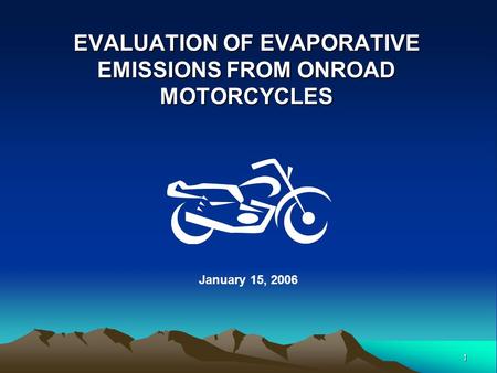 1 EVALUATION OF EVAPORATIVE EMISSIONS FROM ONROAD MOTORCYCLES January 15, 2006.
