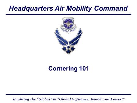 Headquarters Air Mobility Command Enabling the “Global” in “Global Vigilance, Reach and Power!” Cornering 101.