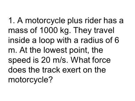 1. A motorcycle plus rider has a mass of 1000 kg. They travel inside a loop with a radius of 6 m. At the lowest point, the speed is 20 m/s. What force.