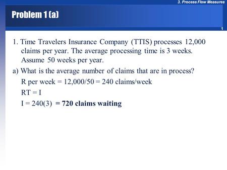1 3. Process Flow Measures Problem 1 (a) 1. Time Travelers Insurance Company (TTIS) processes 12,000 claims per year. The average processing time is 3.