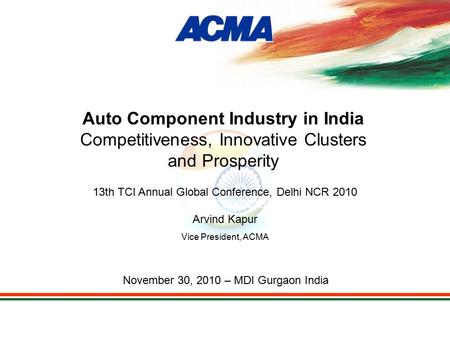 13th TCI Annual Global Conference, Delhi NCR 2010 Arvind Kapur Vice President, ACMA November 30, 2010 – MDI Gurgaon India Auto Component Industry in India.