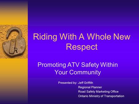 Riding With A Whole New Respect Promoting ATV Safety Within Your Community Presented by: Jeff Griffith Regional Planner Road Safety Marketing Office Ontario.