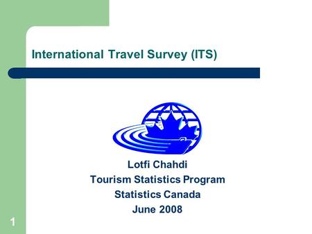 1 International Travel Survey (ITS) Lotfi Chahdi Tourism Statistics Program Statistics Canada June 2008.