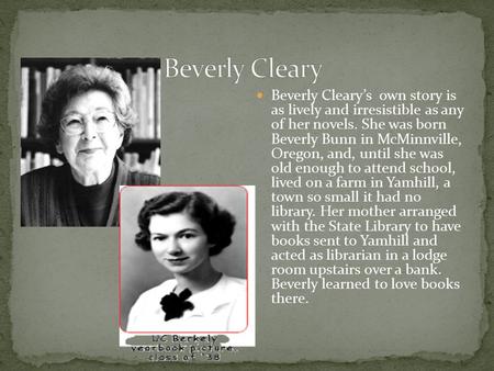 Beverly Cleary’s own story is as lively and irresistible as any of her novels. She was born Beverly Bunn in McMinnville, Oregon, and, until she was old.