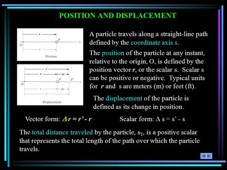 POSITION AND DISPLACEMENT A particle travels along a straight-line path defined by the coordinate axis s. The position of the particle at any instant,