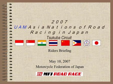 ２００７ ＵＡＭ Ａｓｉａ Ｎａｔｉｏｎｓ ｏｆ Ｒｏａｄ Ｒａｃｉｎｇ ｉｎ Ｊａｐａｎ Tsukuba Circuit Riders Briefing May 10, 2007 Motorcycle Federation of Japan.